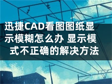 迅捷CAD看图图纸显示模糊怎么办 显示模式不正确的解决方法 