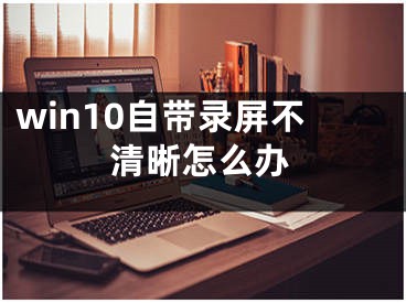 win10自带录屏不清晰怎么办