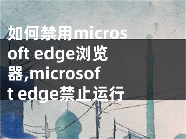 如何禁用microsoft edge浏览器,microsoft edge禁止运行