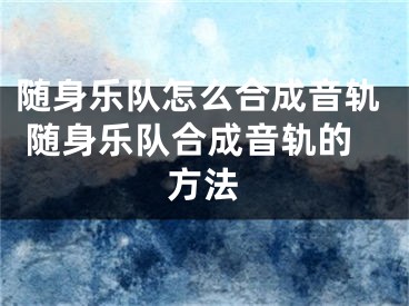随身乐队怎么合成音轨 随身乐队合成音轨的方法