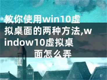 教你使用win10虚拟桌面的两种方法,window10虚拟桌面怎么弄