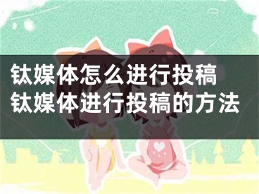 钛媒体怎么进行投稿 钛媒体进行投稿的方法