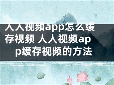 人人视频app怎么缓存视频 人人视频app缓存视频的方法