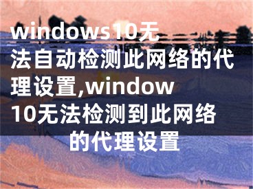 windows10无法自动检测此网络的代理设置,window10无法检测到此网络的代理设置