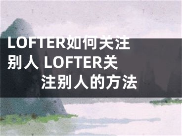 LOFTER如何关注别人 LOFTER关注别人的方法
