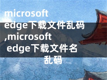 microsoft edge下载文件乱码,microsoft edge下载文件名乱码