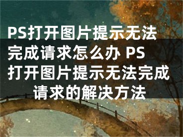 PS打开图片提示无法完成请求怎么办 PS打开图片提示无法完成请求的解决方法