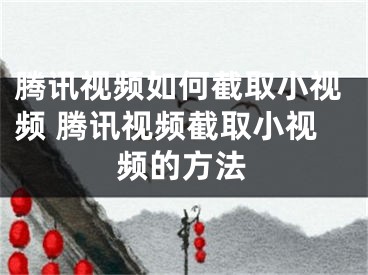 腾讯视频如何截取小视频 腾讯视频截取小视频的方法