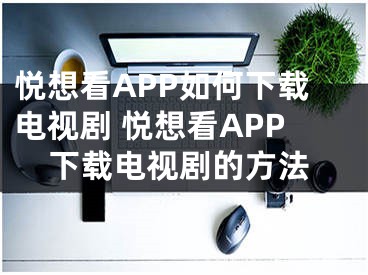 悦想看APP如何下载电视剧 悦想看APP下载电视剧的方法