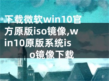 下载微软win10官方原版iso镜像,win10原版系统iso镜像下载