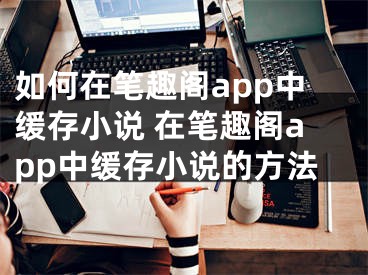 如何在笔趣阁app中缓存小说 在笔趣阁app中缓存小说的方法