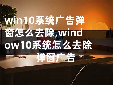 win10系统广告弹窗怎么去除,window10系统怎么去除弹窗广告