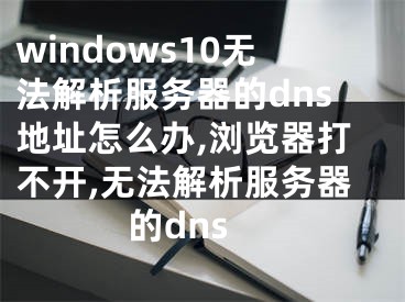 windows10无法解析服务器的dns地址怎么办,浏览器打不开,无法解析服务器的dns