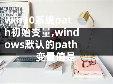 win10系统path初始变量,windows默认的path变量值是