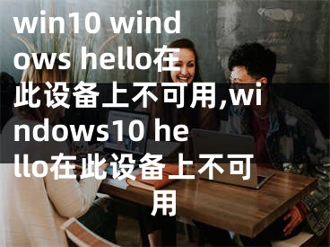 win10 windows hello在此设备上不可用,windows10 hello在此设备上不可用