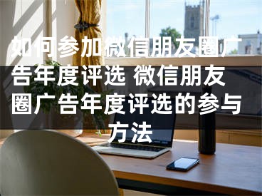 如何参加微信朋友圈广告年度评选 微信朋友圈广告年度评选的参与方法