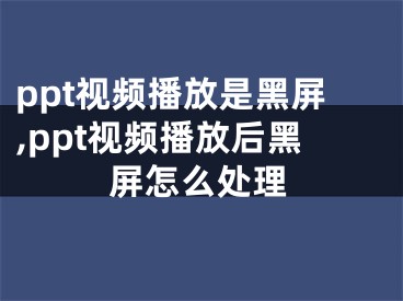 ppt视频播放是黑屏,ppt视频播放后黑屏怎么处理