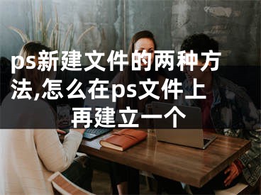 ps新建文件的两种方法,怎么在ps文件上再建立一个