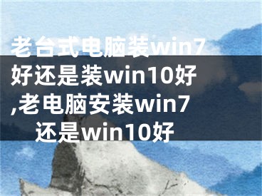 老台式电脑装win7好还是装win10好,老电脑安装win7还是win10好