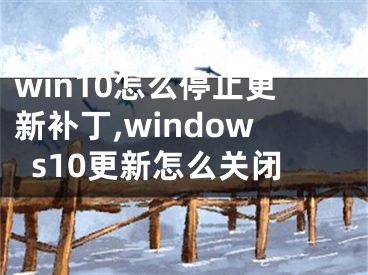 win10怎么停止更新补丁,windows10更新怎么关闭