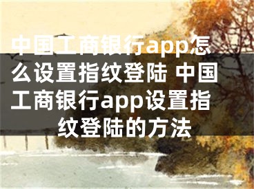 中国工商银行app怎么设置指纹登陆 中国工商银行app设置指纹登陆的方法