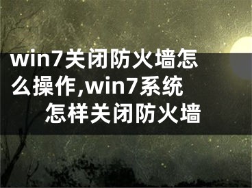 win7关闭防火墙怎么操作,win7系统怎样关闭防火墙