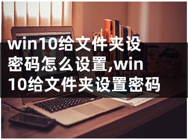 win10给文件夹设密码怎么设置,win10给文件夹设置密码