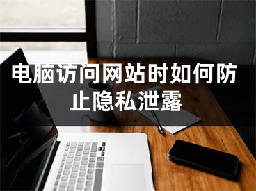 电脑访问网站时如何防止隐私泄露
