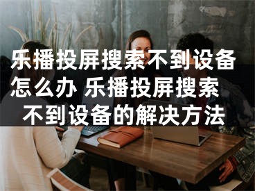 乐播投屏搜索不到设备怎么办 乐播投屏搜索不到设备的解决方法