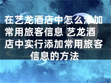 在艺龙酒店中怎么添加常用旅客信息 艺龙酒店中实行添加常用旅客信息的方法