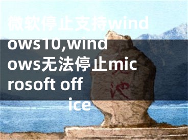 微软停止支持windows10,windows无法停止microsoft office