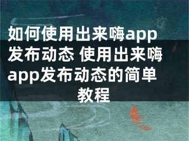 如何使用出来嗨app发布动态 使用出来嗨app发布动态的简单教程