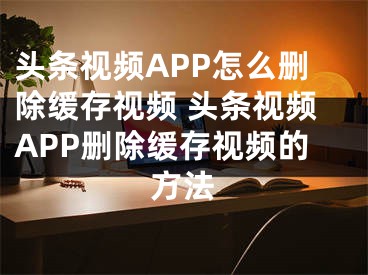 头条视频APP怎么删除缓存视频 头条视频APP删除缓存视频的方法