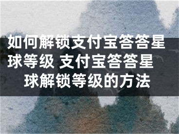 如何解锁支付宝答答星球等级 支付宝答答星球解锁等级的方法