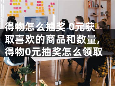得物怎么抽奖 0元获取喜欢的商品和数量,得物0元抽奖怎么领取