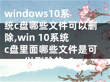 windows10系统c盘哪些文件可以删除,win 10系统c盘里面哪些文件是可以删除的_1