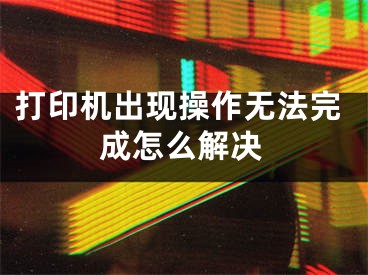 打印机出现操作无法完成怎么解决