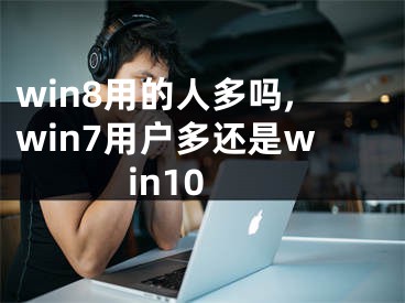 win8用的人多吗,win7用户多还是win10