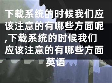 下载系统的时候我们应该注意的有哪些方面呢,下载系统的时候我们应该注意的有哪些方面英语