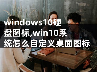 windows10硬盘图标,win10系统怎么自定义桌面图标