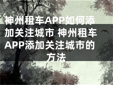 神州租车APP如何添加关注城市 神州租车APP添加关注城市的方法