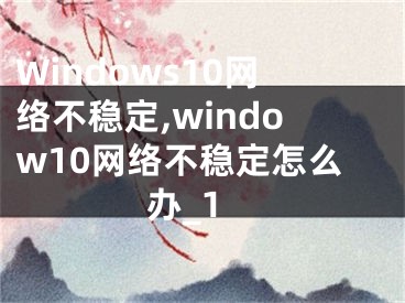 Windows10网络不稳定,window10网络不稳定怎么办_1