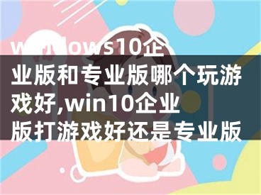 windows10企业版和专业版哪个玩游戏好,win10企业版打游戏好还是专业版