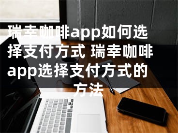 瑞幸咖啡app如何选择支付方式 瑞幸咖啡app选择支付方式的方法