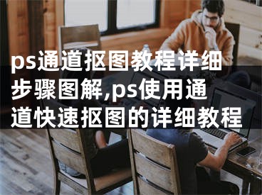 ps通道抠图教程详细步骤图解,ps使用通道快速抠图的详细教程