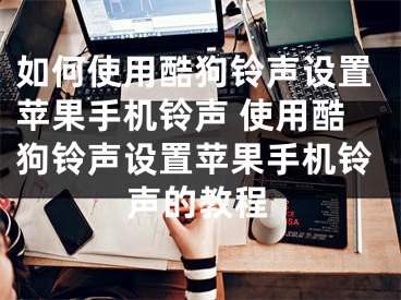 如何使用酷狗铃声设置苹果手机铃声 使用酷狗铃声设置苹果手机铃声的教程