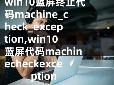 win10蓝屏终止代码machine_check_exception,win10蓝屏代码machinecheckexception