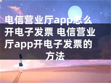 电信营业厅app怎么开电子发票 电信营业厅app开电子发票的方法