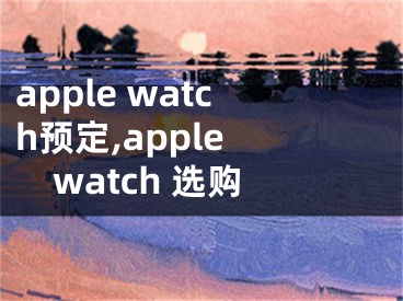 apple watch预定,apple watch 选购