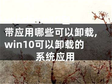 windows10自带应用哪些可以卸载,win10可以卸载的系统应用